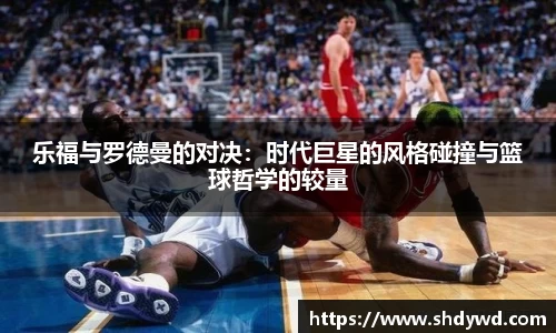乐福与罗德曼的对决：时代巨星的风格碰撞与篮球哲学的较量